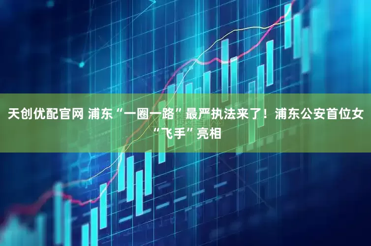 天创优配官网 浦东“一圈一路”最严执法来了！浦东公安首位女“飞手”亮相