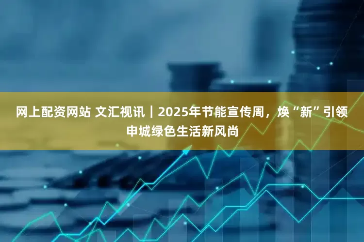 网上配资网站 文汇视讯｜2025年节能宣传周，焕“新”引领申城绿色生活新风尚