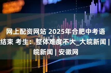 网上配资网站 2025年合肥中考语文考试结束 考生：整体难度不大_大皖新闻 | 安徽网