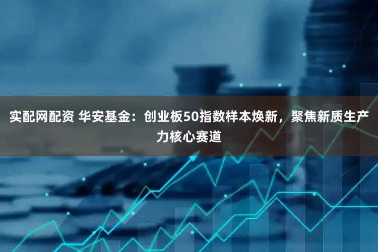 实配网配资 华安基金：创业板50指数样本焕新，聚焦新质生产力核心赛道
