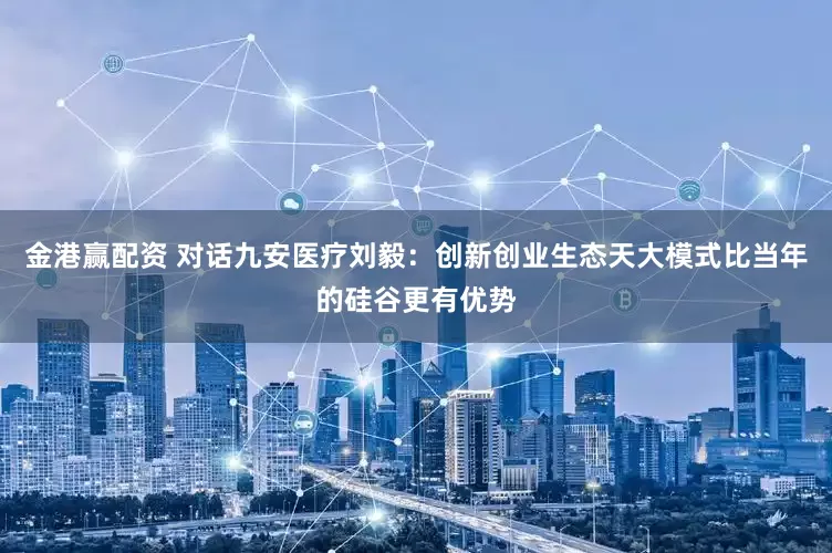 金港赢配资 对话九安医疗刘毅：创新创业生态天大模式比当年的硅谷更有优势
