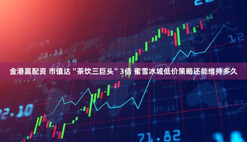 金港赢配资 市值达“茶饮三巨头”3倍 蜜雪冰城低价策略还能维持多久