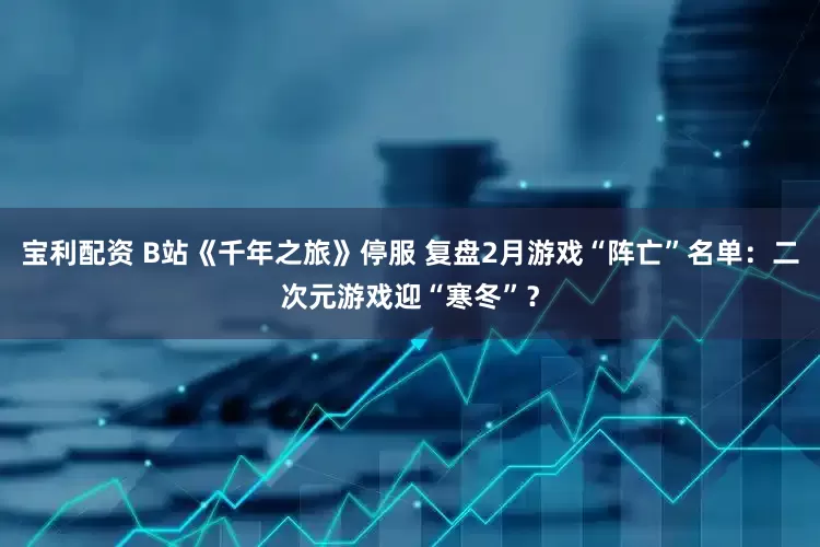 宝利配资 B站《千年之旅》停服 复盘2月游戏“阵亡”名单：二次元游戏迎“寒冬”？