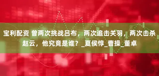 宝利配资 曾两次挑战吕布，两次追击关羽，两次击杀赵云，他究竟是谁？_夏侯惇_曹操_董卓
