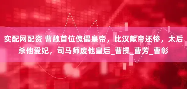 实配网配资 曹魏首位傀儡皇帝，比汉献帝还惨，太后杀他爱妃，司马师废他皇后_曹操_曹芳_曹彰