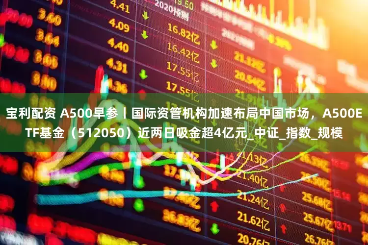 宝利配资 A500早参丨国际资管机构加速布局中国市场，A500ETF基金（512050）近两日吸金超4亿元_中证_指数_规模