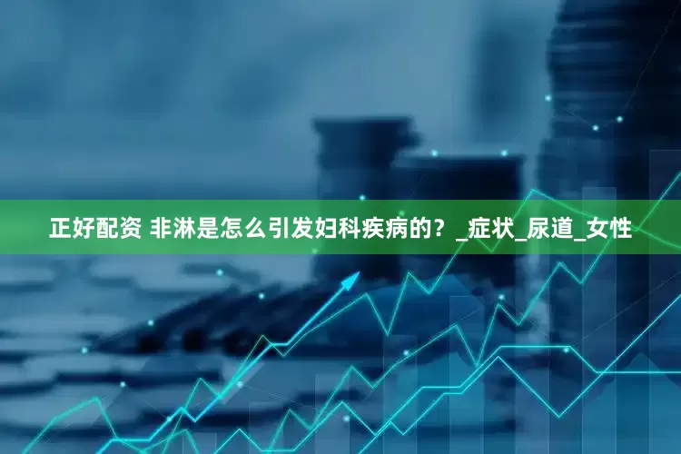 正好配资 非淋是怎么引发妇科疾病的？_症状_尿道_女性