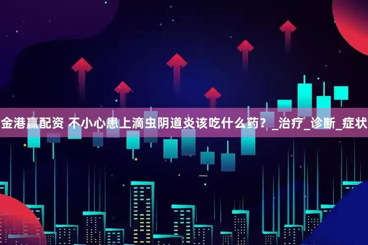 金港赢配资 不小心患上滴虫阴道炎该吃什么药？_治疗_诊断_症状