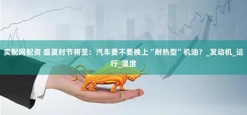 实配网配资 盛夏时节将至：汽车要不要换上“耐热型”机油？_发动机_运行_温度
