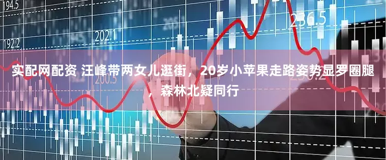 实配网配资 汪峰带两女儿逛街，20岁小苹果走路姿势显罗圈腿，森林北疑同行