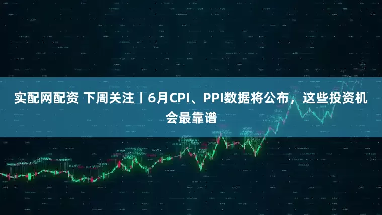 实配网配资 下周关注丨6月CPI、PPI数据将公布，这些投资机会最靠谱