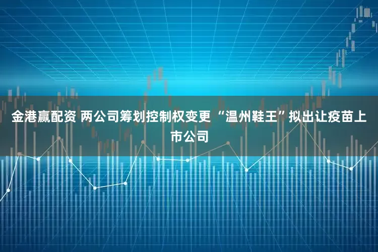 金港赢配资 两公司筹划控制权变更 “温州鞋王”拟出让疫苗上市公司