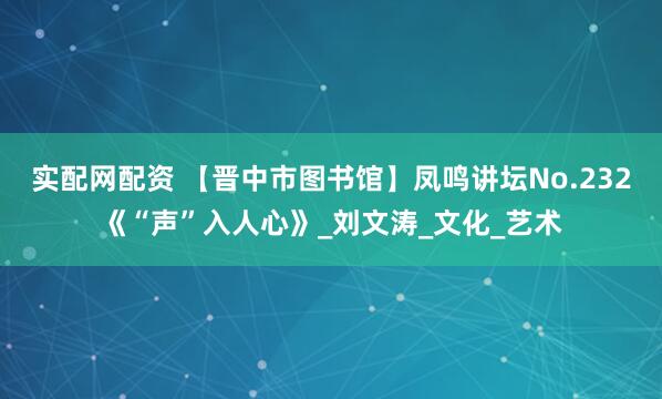 实配网配资 【晋中市图书馆】凤鸣讲坛No.232《“声”入人心》_刘文涛_文化_艺术