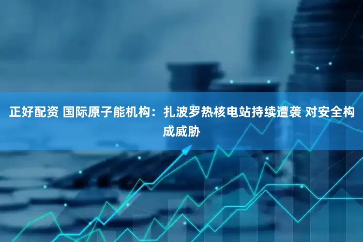正好配资 国际原子能机构：扎波罗热核电站持续遭袭 对安全构成威胁