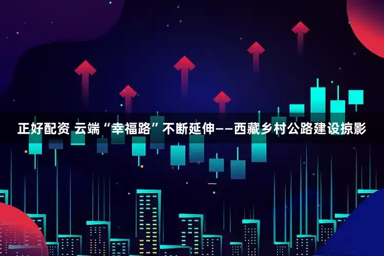 正好配资 云端“幸福路”不断延伸——西藏乡村公路建设掠影