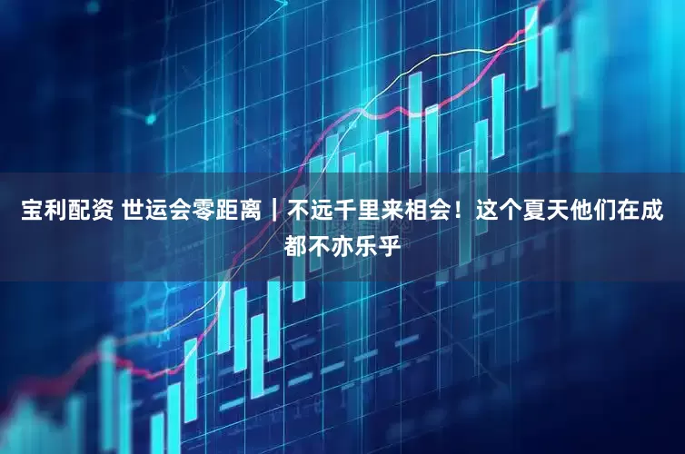 宝利配资 世运会零距离｜不远千里来相会！这个夏天他们在成都不亦乐乎