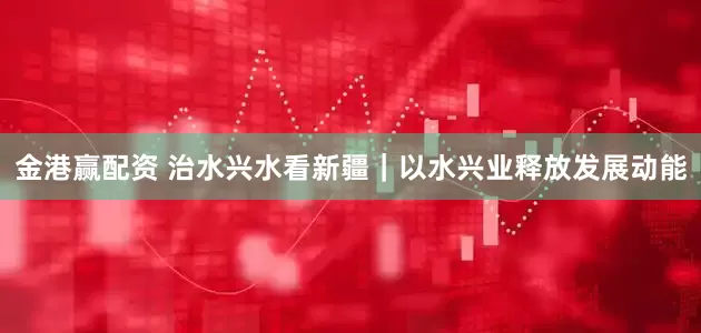 金港赢配资 治水兴水看新疆｜以水兴业释放发展动能