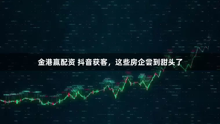 金港赢配资 抖音获客，这些房企尝到甜头了